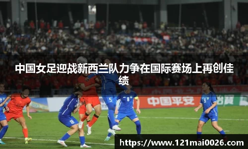 中国女足迎战新西兰队力争在国际赛场上再创佳绩