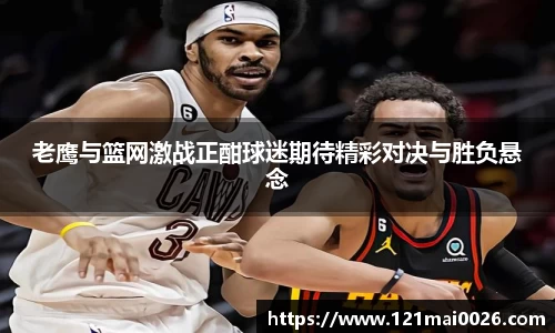 老鹰与篮网激战正酣球迷期待精彩对决与胜负悬念