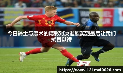 今日骑士与魔术的精彩对决谁能笑到最后让我们拭目以待