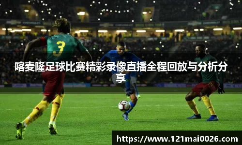 喀麦隆足球比赛精彩录像直播全程回放与分析分享