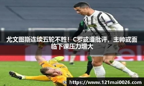 尤文图斯连续五轮不胜！C罗或遭批评，主帅或面临下课压力增大