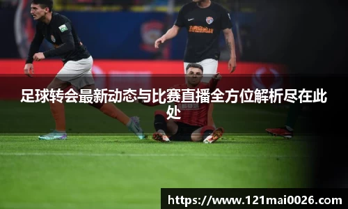 足球转会最新动态与比赛直播全方位解析尽在此处
