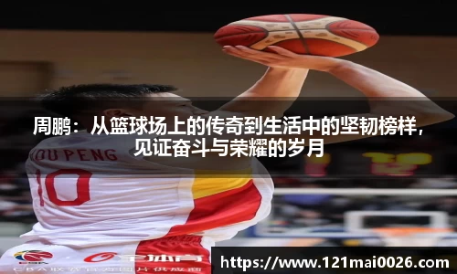 周鹏：从篮球场上的传奇到生活中的坚韧榜样，见证奋斗与荣耀的岁月