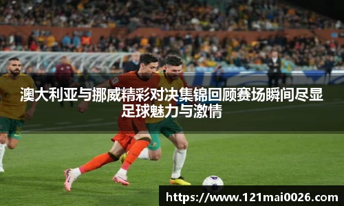 澳大利亚与挪威精彩对决集锦回顾赛场瞬间尽显足球魅力与激情