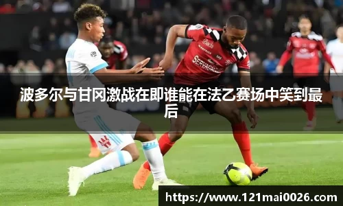 波多尔与甘冈激战在即谁能在法乙赛场中笑到最后