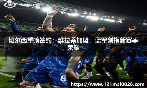 切尔西重磅签约：维拉蒂加盟，蓝军剑指新赛季荣耀